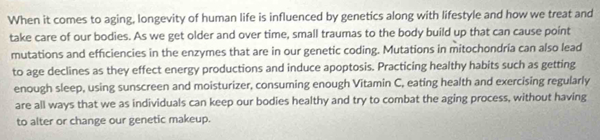 When it comes to aging, longevity of human life is influenced by genetics along with lifestyle and how we treat and 
take care of our bodies. As we get older and over time, small traumas to the body build up that can cause point 
mutations and efficiencies in the enzymes that are in our genetic coding. Mutations in mitochondría can also lead 
to age declines as they effect energy productions and induce apoptosis. Practicing healthy habits such as getting 
enough sleep, using sunscreen and moisturizer, consuming enough Vitamin C, eating health and exercising regularly 
are all ways that we as individuals can keep our bodies healthy and try to combat the aging process, without having 
to alter or change our genetic makeup.