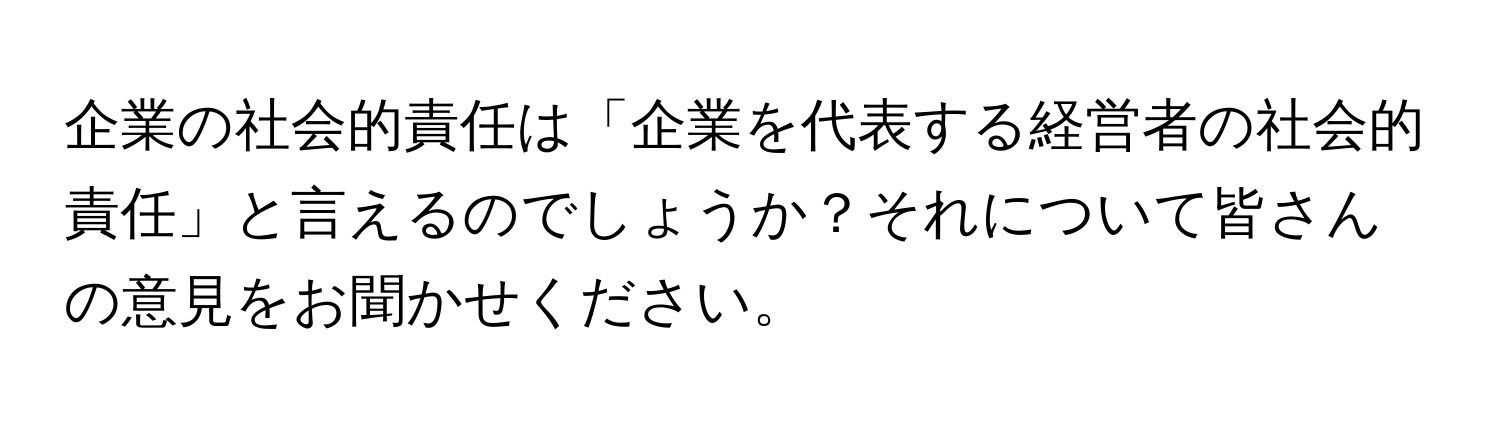 企業の社会的責任は「企業を代表する経営者の社会的責任」と言えるのでしょうか？それについて皆さんの意見をお聞かせください。