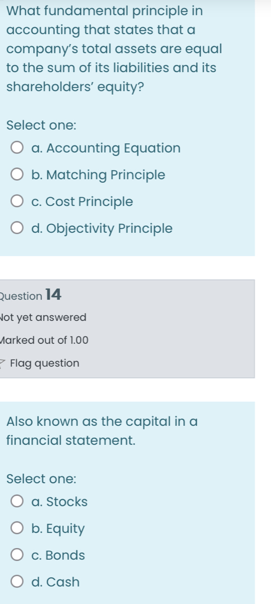 What fundamental principle in
accounting that states that a
company’s total assets are equal
to the sum of its liabilities and its
shareholders' equity?
Select one:
a. Accounting Equation
b. Matching Principle
c. Cost Principle
d. Objectivity Principle
Question 14
Not yet answered
Marked out of 1.00
Flag question
Also known as the capital in a
financial statement.
Select one:
a. Stocks
b. Equity
c. Bonds
d. Cash