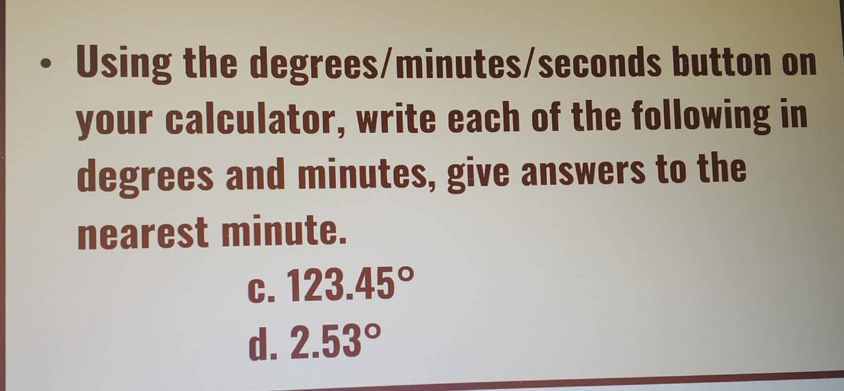 Using the degrees / minutes / seconds button on
your calculator, write each of the following in
degrees and minutes, give answers to the
nearest minute.
C. 123.45°
d. 2.53°