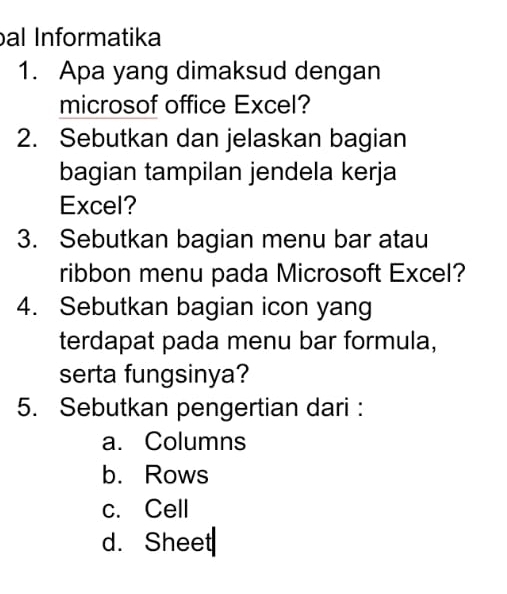 al Informatika
1. Apa yang dimaksud dengan
microsof office Excel?
2. Sebutkan dan jelaskan bagian
bagian tampilan jendela kerja
Excel?
3. Sebutkan bagian menu bar atau
ribbon menu pada Microsoft Excel?
4. Sebutkan bagian icon yang
terdapat pada menu bar formula,
serta fungsinya?
5. Sebutkan pengertian dari :
a. Columns
b. Rows
c. Cell
d. Sheet