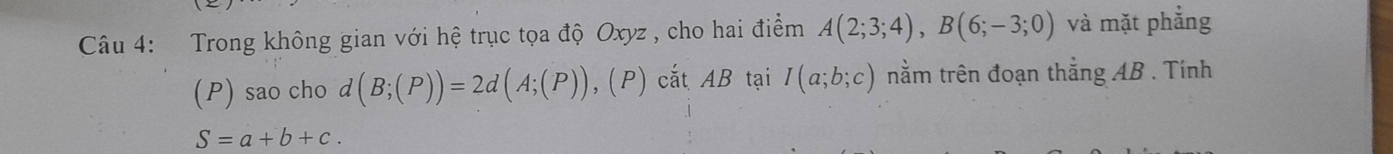 Trong không gian với hệ trục tọa độ Oxyz , cho hai điểm A(2;3;4), B(6;-3;0) và mặt phẳng 
(P) sao cho d (B;(P))=2d(A;(P)),(P) cắt AB tại I(a;b;c) nằm trên đoạn thắng AB. Tính
S=a+b+c.