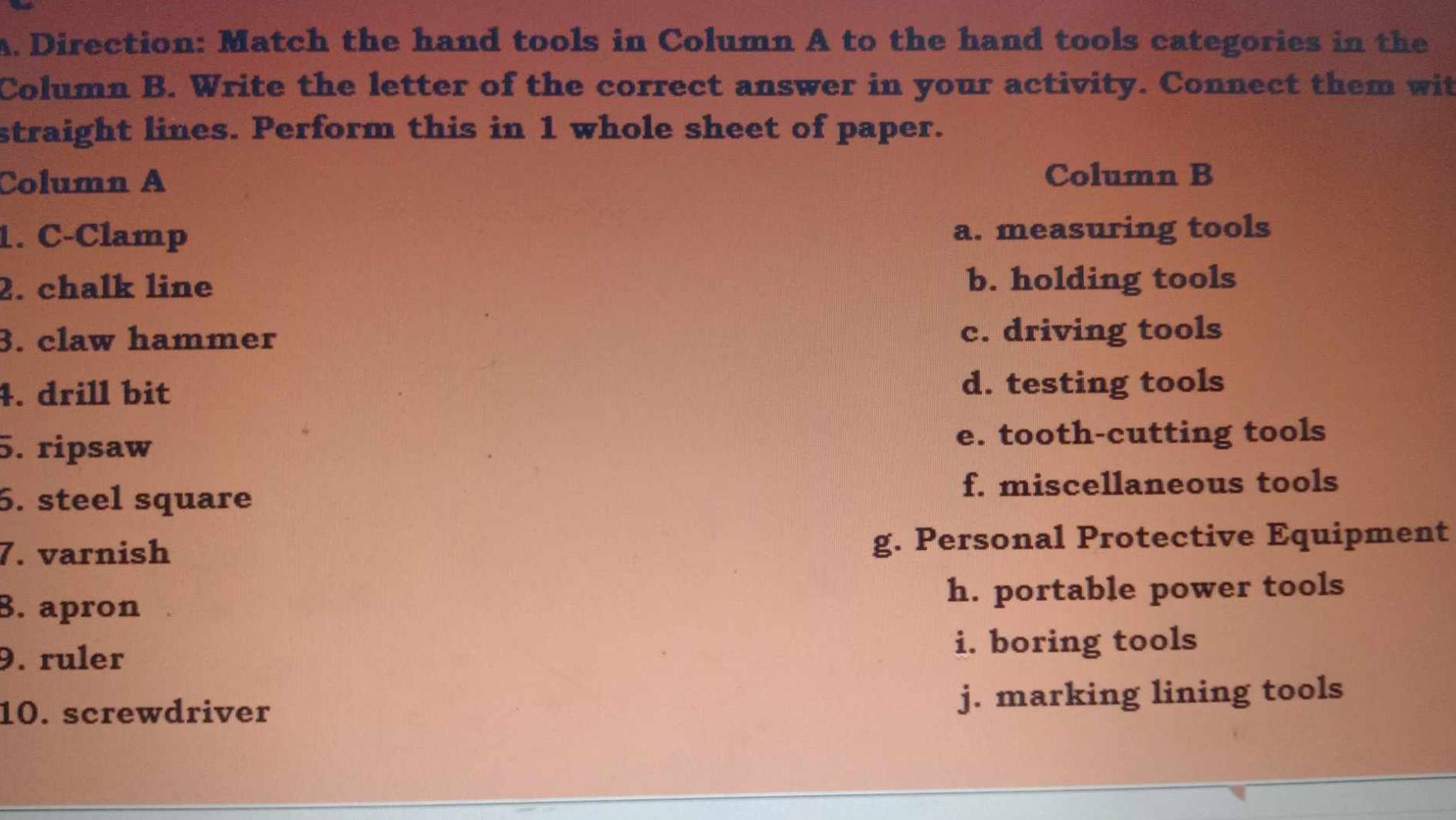 Direction: Match the hand tools in Column A to the hand tools categories in the
Column B. Write the letter of the correct answer in your activity. Connect them wit
straight lines. Perform this in 1 whole sheet of paper.
Column A Column B
1. C-Clamp a. measuring tools
2. chalk line b. holding tools
3. claw hammer c. driving tools
4. drill bit
d. testing tools
5. ripsaw e. tooth-cutting tools
6. steel square f. miscellaneous tools
7. varnish g. Personal Protective Equipment
8. apron h. portable power tools
9. ruler i. boring tools
10. screwdriver j. marking lining tools