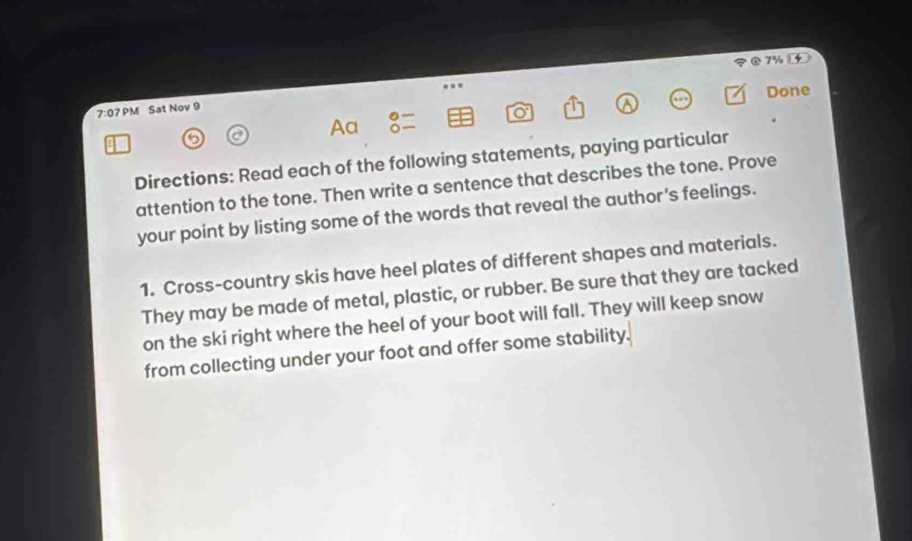 7% 4 
Done 
7:07P M Sat Nov 9 
C 
Aa 
Directions: Read each of the following statements, paying particular 
attention to the tone. Then write a sentence that describes the tone. Prove 
your point by listing some of the words that reveal the author's feelings. 
1. Cross-country skis have heel plates of different shapes and materials. 
They may be made of metal, plastic, or rubber. Be sure that they are tacked 
on the ski right where the heel of your boot will fall. They will keep snow 
from collecting under your foot and offer some stability.