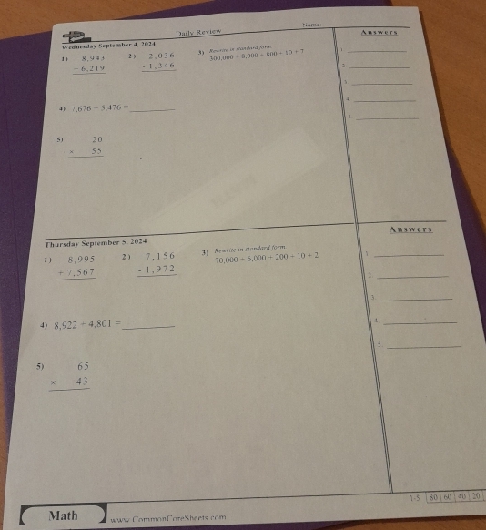 Name 
Wednesday September 4, 2024 Daily Review 
Answers 
Nowrite in reambard fame 
1) beginarrayr 8,943 +6,219 hline endarray 2 ) beginarrayr 2,036 -1,346 hline endarray 300,000=8,000-600+10+7 n__ 
_ 
_4 
4) 7,676+5,476= _ 
_5 
5) beginarrayr 20 * 55 hline endarray
Answers 
Thursday September 5, 2024 
1) beginarrayr 8,995 +7,567 hline endarray 2 ) beginarrayr 7,156 -1,972 hline endarray 3) Rewrite in standard form
70,000+6,000+200+10+2 1_ 
_ 
3._ 
4) 8,922+4,801= _ 4_ 
5 ._ 
5) beginarrayr 65 * 43 hline endarray
1-5 80 60 40 20 
Math www CommonCoreSheets com