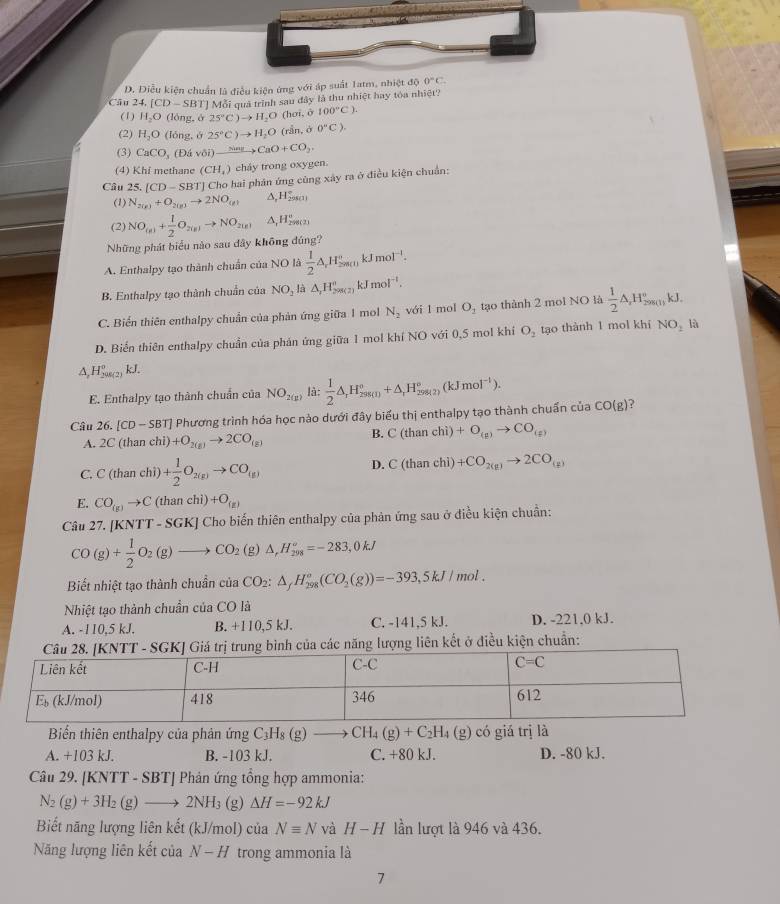 D. Diều kiện chuẩn là điều kiên ứng với áp suất Tatm, nhị cot^(-1)E 0°C.
Câu 2 4.[CD-SBT] ]  Mỗi quả trình sau đây là thu nhiệt hay tóa nhiệt?
(1) H_2O(long.delta 25°C)to H_2O (hơi, ô 100°C).
(2) H_2O(long.θ 25°C)to H_2O (rần, ở 0°C).
(3) CaCO_3(Divoi)xrightarrow NasCaO+CO_2.
(4) Khi methane (CH_4) cháy trong oxygen.
Câu 25. [ CD-SBT] * Cho hai phân ứng cùng xây ra ở điều kiện chuẩn:
(1) N_2(g)+O_2(g)to 2NO_(g) ∆,H59s(1)
(2) NO_(n)+ 1/2 O_2(n)to NO_2(n) A,H₂8(2)
Những phát biểu nào sau đây không đúng?
A. Enthalpy tạo thành chuẩn của NO là  1/2 △ _rH_(2m(l))°kJmol^(-l).
B. Enthalpy tạo thành chuẩn của NO_2 là △ ,H_29_21^circ kJmol^(-1).
C. Biển thiên enthalpy chuẩn của phản ứng giữa 1 mol N_2 với 1 mol O_1 tạo thành 2 mol NO là  1/2 △ _,H_200(1)kJ.
D. Biển thiên enthalpy chuẩn của phản ứng giữa 1 mol khí NO với 0,5 mol khí O_2 tạo thành 1 mol khí NO_2 là
A, HSue(2) kJ.
E. Enthalpy tạo thành chuẩn của NO_2(mu ) là:  1/2 △ _rH_(298(1))°+△ _rH_(298(2))°(kJmol^(-1)).
Câu 26. [CD-SBT] Phương trình hóa học nào dưới đây biểu thị enthalpy tạo thành chuẩn của CO(g) 2
A. 2C(thar chì) +O_2(g)to 2CO_(g)
B. C(thanchi)+O_(g)to CO_(g)
C. C(thanchi)+ 1/2 O_2(g)to CO_(g)
D. C(thanchi)+CO_2(g)to 2CO_(g)
E. CO_(g)to C(thanchi)+O_(g)
Câu 27. [KNTT-SGK] ] Cho biến thiên enthalpy của phản ứng sau ở điều kiện chuẩn:
CO(g)+ 1/2 O_2(g)to CO_2(g)△ ,H_(298)°=-283,0kJ
Biết nhiệt tạo thành chuẩn của CO_2:△ _fH_(298)^o(CO_2(g))=-393,5kJ/mol.
Nhiệt tạo thành chuẩn của CO là
A. -110,5 kJ. B. +110,5 kJ. C. -141,5 kJ. D. -221.0 kJ.
c năng lượng liên kết ở điều kiện chuẩn:
Biển thiên enthalpy của phản ứng C_3H_8(g)to CH_4(g)+C_2H_4(g) có giá trị là
A. +103 kJ. B. -103 kJ. C. +80 kJ. D. -80 kJ.
Câu 29. [KNTT - SBT] Phản ứng tổng hợp ammonia:
N_2(g)+3H_2(g)to 2NH_3 (g) △ H=-92kJ
Biết năng lượng liên kết (kJ/mol) của Nequiv N và H-H lần lượt là 946 và 436.
Năng lượng liên kết của N-H trong ammonia là
7