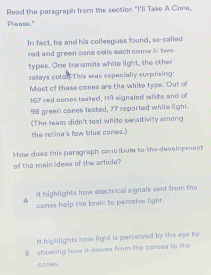 Read the paragraph from the section "I'll Take A Cone,
Please."
In fact, he and his colleagues found, so-called
red and green cone cells each come in two
types. One transmits white light, the other
relays colon This was especially surprising:
Most of these cones are the white type. Out of
167 red cones tested, 119 signaled white and of
98 green cones tested, 77 reported white light.
(The team didn't test white sensitivity among
the retina's few blue cones.)
How does this paragraph contribute to the development
of the main ideas of the article?
It highlights how electrical signals sent from the
A
cones help the brain to perceive light.
It highlights how light is perceived by the eye by
B showing how it moves from the cornea to the
cones.