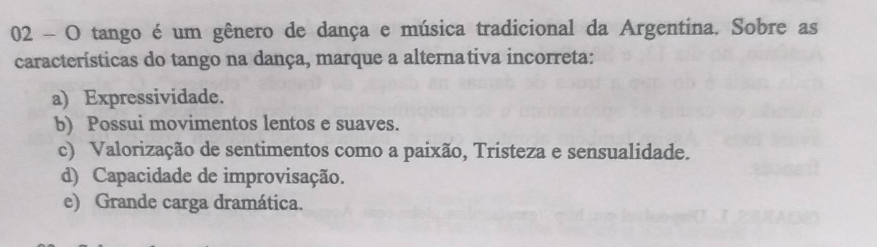 tango é um gênero de dança e música tradicional da Argentina. Sobre as
características do tango na dança, marque a alternativa incorreta:
a) Expressividade.
b) Possui movimentos lentos e suaves.
c) Valorização de sentimentos como a paixão, Tristeza e sensualidade.
d) Capacidade de improvisação.
e) Grande carga dramática.