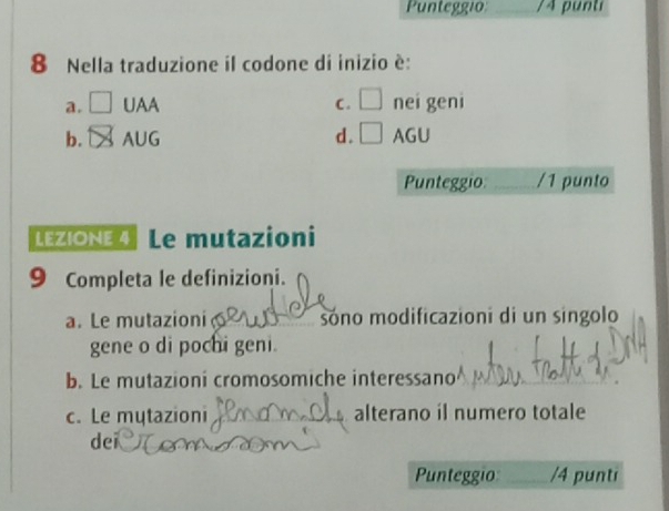 Punteggio _/4 puntí
8 Nella traduzione il codone di inizio è:
a. □ UAA C. □ nei geni
b. DS AUG d. □ AGU
Punteggio _/1 punto
LEZIONE 4 Le mutazioni
9 Completa le definizioni.
a. Le mutazioni sóno modificazioni di un singolo
gene o di pochi geni.
b. Le mutazioni cromosomiche interessano
c. Le mytazioni _alterano il numero totale
dei
Punteggio: _/4 punti