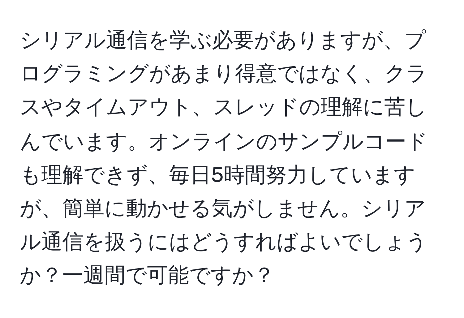 シリアル通信を学ぶ必要がありますが、プログラミングがあまり得意ではなく、クラスやタイムアウト、スレッドの理解に苦しんでいます。オンラインのサンプルコードも理解できず、毎日5時間努力していますが、簡単に動かせる気がしません。シリアル通信を扱うにはどうすればよいでしょうか？一週間で可能ですか？