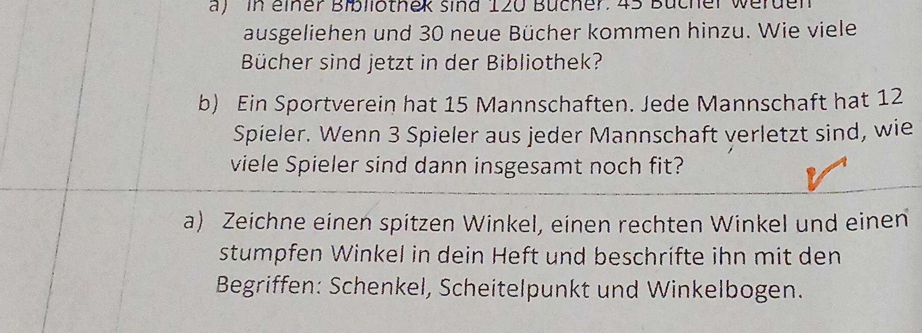 in einer Bibliotnek sind 120 Bücher. 45 Bücher werden 
ausgeliehen und 30 neue Bücher kommen hinzu. Wie viele 
Bücher sind jetzt in der Bibliothek? 
b) Ein Sportverein hat 15 Mannschaften. Jede Mannschaft hat 12
Spieler. Wenn 3 Spieler aus jeder Mannschaft verletzt sind, wie 
viele Spieler sind dann insgesamt noch fit? 
a) Zeichne einen spitzen Winkel, einen rechten Winkel und einen 
stumpfen Winkel in dein Heft und beschrifte ihn mit den 
Begriffen: Schenkel, Scheitelpunkt und Winkelbogen.