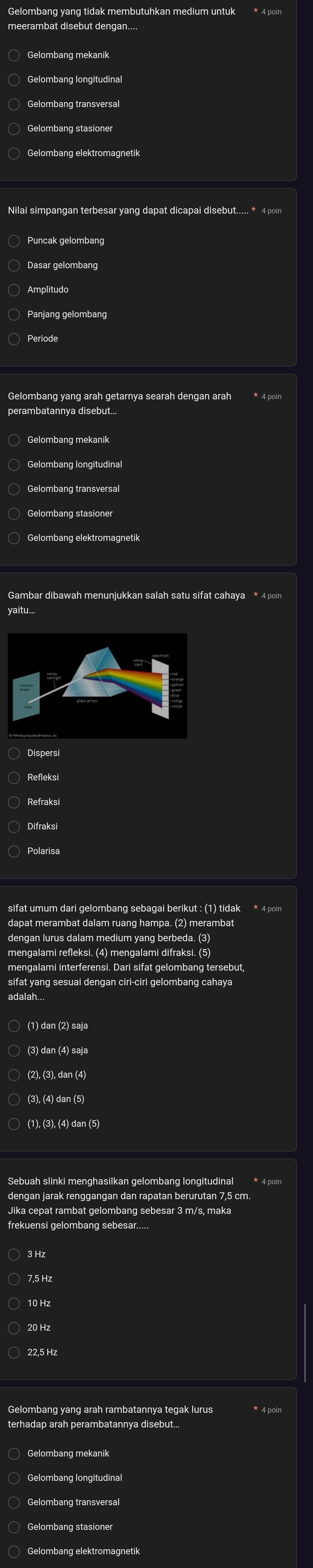 Gelombang yang tidak membutuhkan medium untuk
meerambat disebut dengan.
○ Gelombang mekanik
Gelombang transversal
Gelombang stasioner
Gelombang elektromagnetik
Nilai simpangan terbesar yang dapat dicapai disebut..... * 4 poin
Panjang gelombang
Gelombang yang arah getarnya searah dengan arah
yaitu..
Dispersi
Refleksi
sifat umum dari gelombang sebagai berikut : (1) tidak * 4 poin
dapat merambat dalam ruang hampa. (2) merambat
mengalami refleksi. (4) mengalami difraksi. (5)
mengalami interferensi. Dari sifat gelombang tersebut
adalah...
(1) dan (2) saja
(3) dan (4) saja
(2), (3), dan (4)
(3), (4) dan (5)
(1), (3), (4) dan (5)
Sebuah slinki menghasilkan gelombang longitudinal * 4 poin
dengan jarak renggangan dan rapatan berurutan 7,5 cm
Jika cepat rambat gelombang sebesar 3 m/s, maka
○ 3 Hz
7,5 Hz
10 Hz
20 Hz
22,5 Hz
Gelombang yang arah rambatannya tegak lurus
Gelombang stasioner