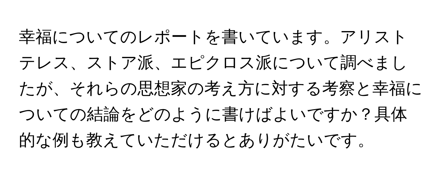 幸福についてのレポートを書いています。アリストテレス、ストア派、エピクロス派について調べましたが、それらの思想家の考え方に対する考察と幸福についての結論をどのように書けばよいですか？具体的な例も教えていただけるとありがたいです。