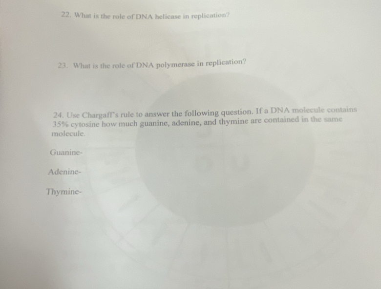 What is the role of DNA helicase in replication?
23. What is the role of DNA polymerase in replication?
24. Use Chargaff’s rule to answer the following question. If a DNA molecule contains
35% cytosine how much guanine, adenine, and thymine are contained in the same
molecule.
Guanine-
Adenine-
Thymine-