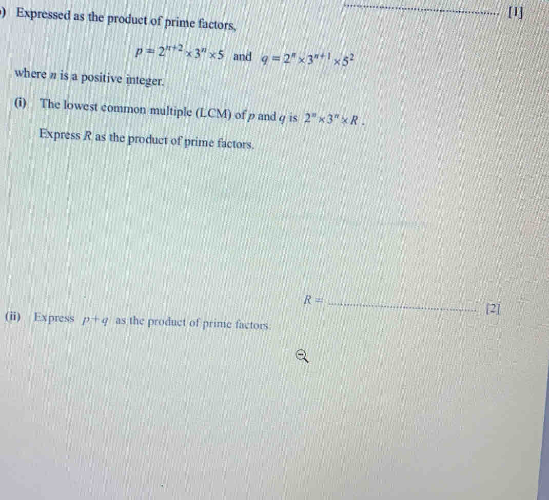 [1]
) Expressed as the product of prime factors,
p=2^(n+2)* 3^n* 5 and q=2^n* 3^(n+1)* 5^2
where n is a positive integer.
(i) The lowest common multiple (LCM) of p and g is 2^n* 3^n* R
Express R as the product of prime factors.
R=_  _(2]
(ii) Express p+q as the product of prime factors