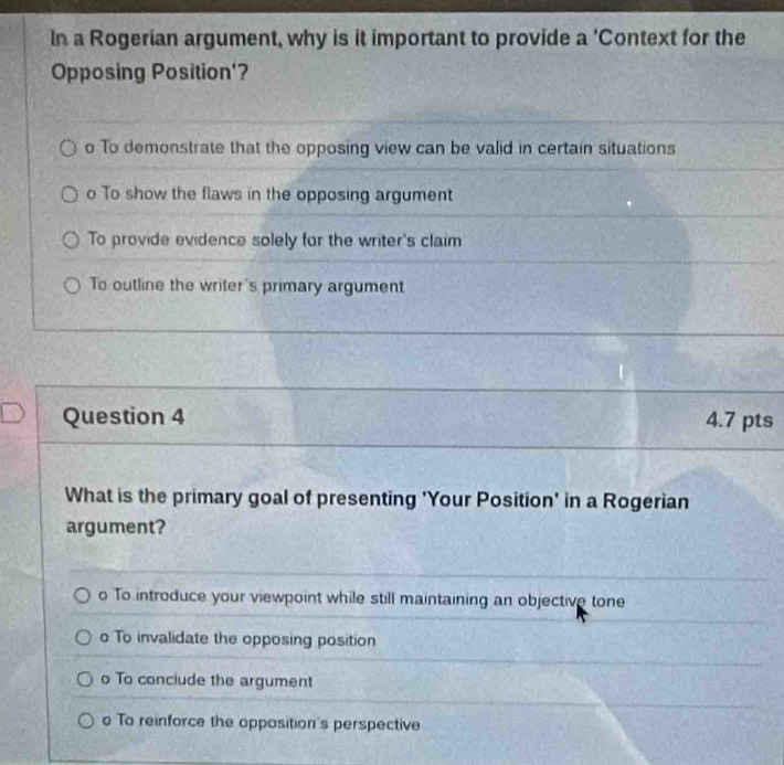 In a Rogerian argument, why is it important to provide a 'Context for the
Opposing Position'?
o To demonstrate that the opposing view can be valid in certain situations
o To show the flaws in the opposing argument
To provide evidence solely for the writer's claim
To outline the writer's primary argument
Question 4 4.7 pts
What is the primary goal of presenting 'Your Position' in a Rogerian
argument?
o To introduce your viewpoint while still maintaining an objective tone
o To invalidate the opposing position
o To conciude the argument
o To reinfarce the opposition's perspective