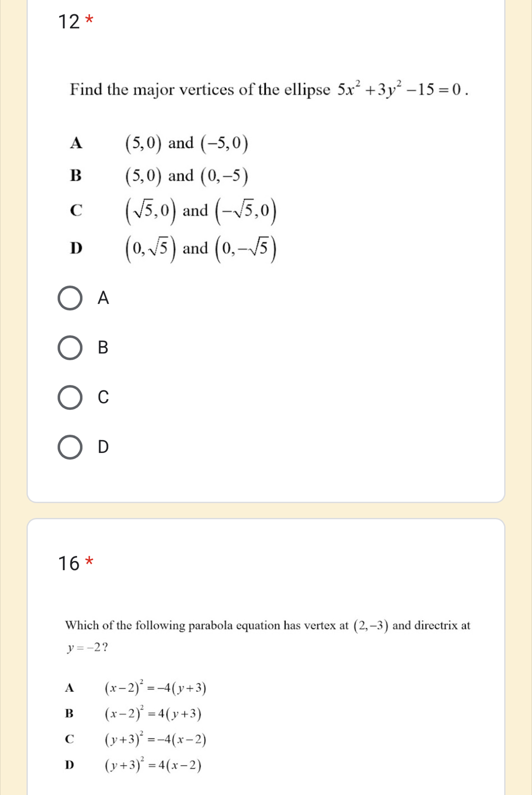 Find the major vertices of the ellipse 5x^2+3y^2-15=0.
A (5,0) and (-5,0)
B (5,0) and (0,-5)
C (sqrt(5),0) and (-sqrt(5),0)
D (0,sqrt(5)) and (0,-sqrt(5))
A
B
C
D
16 *
Which of the following parabola equation has vertex at (2,-3) and directrix at
y=-2 ?
A (x-2)^2=-4(y+3)
B (x-2)^2=4(y+3)
C (y+3)^2=-4(x-2)
D (y+3)^2=4(x-2)