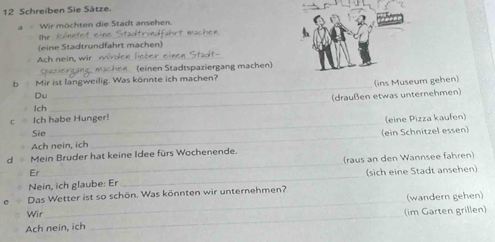 Schreiben Sie Sätze. 
a Wir möchten die Stadt ansehen. 
chen 
Ihr_ 
(eine Stadtrundfahrt machen) 
Ach nein, wir _ 
_ 
(einen Stadtspaziergang machen) 
_ 
b Mir ist langweilig. Was könnte ich machen? 
(ins Museum gehen) 
Du (draußen etwas unternehmen) 
Ich 
_ 
_ 
C Ich habe Hunger! (eine Pizza kaufen) 
Sie 
Ach nein, ich _(ein Schnitzel essen) 
d Mein Bruder hat keine Idee fürs Wochenende. 
Er_ (raus an den Wannsee fahren) 
Nein, ich glaube: Er_ (sich eine Stadt ansehen) 
e Das Wetter ist so schön. Was könnten wir unternehmen? 
(wandern gehen) 
Wir 
_ 
Ach nein, ich _(im Garten grillen)