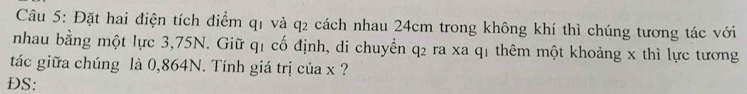 Đặt hai điện tích điểm q1 và q2 cách nhau 24cm trong không khí thì chúng tương tác với 
nhau bằng một lực 3,75N. Giữ q1 cố định, di chuyển q2 ra xa q1 thêm một khoảng x thì lực tương 
tác giữa chúng là 0,864N. Tính giá trị của x ? 
DS: