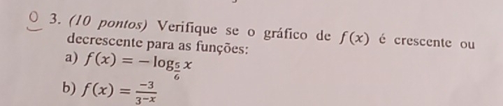 (10 pontos) Verifique se o gráfico de f(x) é crescente ou 
decrescente para as funções: 
a) f(x)=-log _ 5/6 x
b) f(x)= (-3)/3^(-x) 