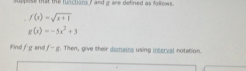suppose that the functions , and g are defined as follows.
f(x)=sqrt(x+1)
g(x)=-5x^2+3
Find fg and f-g. Then, give their domains using interval notation.