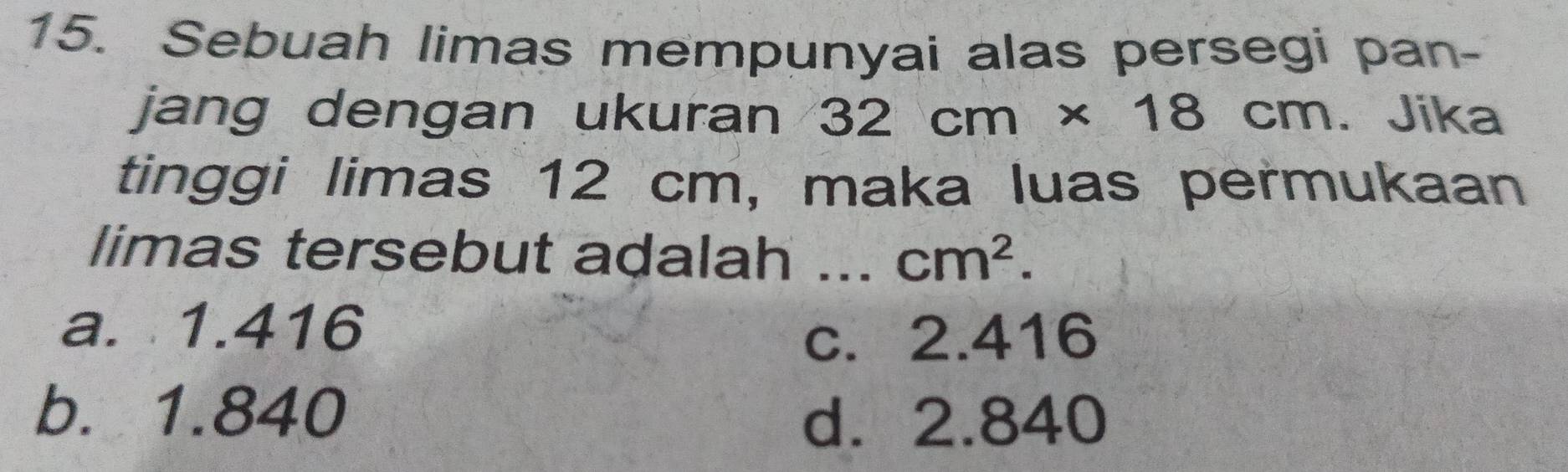 Sebuah limas mempunyai alas persegi pan-
jang dengan ukuran 32cm* 18cm Jika
tinggi limas 12 cm, maka luas permukaan
limas tersebut adalah _ cm^2.
a. 1.416
c. 2.416
b. 1.840
d. 2.840