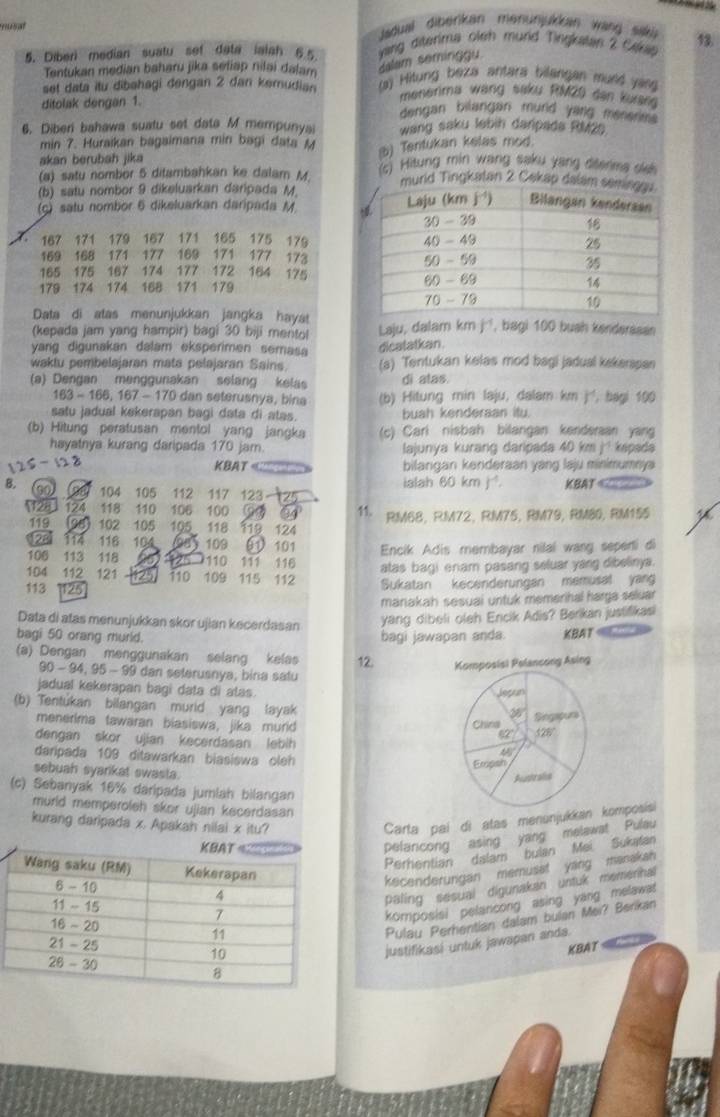 musat  Jadual diberikan menunjukkan wang saki 13.
5. Diber) median suatu sef data ialah 6 5  yang diterima oleh mund Tingkatan 2 Cekap
Tentukan median baharu jika seliap nilai dalam
alam seminggu
set data itu dibahagi dengan 2 dan kemudian  (a) Hitung beza antara bilangan mund yan
menerima wạng saku RMZ0 den Kuang
ditolak dengan 1. dengan bilangan murd yarg menerim.
6. Diberi bahawa suatu set data M mempunya wang saku labin danpada RMze
min 7. Huraikan bagaimana min bagi data M ) Tentukan kelas mod.
akan berubah jika
(a) satu nombor 5 ditambahkan ke dalam M.  (c) Hitung min wang saku yang diterms slsh
(b) satu nombor 9 dikeluarkan daripada M.
rid Tingkatan 2 Cakap dala
(c) satu nombor 6 dikeluarkan daripada M 
167 171 179 167 171 165 175 179
169 168 171 177 169 171 177 173
165 175 167 174 177 172 164 175
179 174 174 168 171 179
Data di atas menunjukkan jangka haya!
(kepada jam yang hampir) bagi 30 biji mentol Laju, dalam km j, bagi 100 bush kenderssan
yang digunakan dalam eksperimen semasa
dicatatkan.
waktu pembelajaran mata pelajaran Sains. (a) Tentukan kelas mod bagi jadual kskerspa
(a) Dengan menggunakan selang kelas di atas.
163 - 166, 167 - 170 dan seterusnya, bina (b) Hitung min laju, dalam km r , bagi 100
satu jadual kekerapan bagi data di atas. buah kenderaan itu.
(b) Hitung peratusan mentol yang jangka (c) Cari nisbah bilangan kenderaan yang
hayatnya kurang daripada 170 jam.  lajunya kurang daripada 40 km j² kapada
KBAT bilangan kenderaan yang laju minimumnya
ialah 60 km 1^ KBAT 
B. co 104 105 112 117 123 125
125 124 118 110 106 100  11, RM68, RM72, RM75, RM79, RM80, RM155
119 (98) 102 105 105 118 119 124
23 114 116 104 (98) 109 01 101 Encik Adis membayar nilal wang sepenti di
106  113 118 110 111 116 atas bagi enam pasang seluar yang dibelinya.
104 112 121 125 110 109 115 112 Sukatan kecenderungan memusal yang
113 125
manakah sesuai untuk memerihal harga seluar
Data di atas menunjukkan skor ujian kecerdasan
yang dibeli oleh Encik Adis? Berikan justifikasi
bagi 50 orang murld. bagi jawapan anda KBAT
(a) Dengan menggunakan selang kelas 12. 
90 - 94, 95 - 99 dan seterusnya; bina satu
jadual kekerapan bagi data di atas. 
(b) Tentukan bilangan murid yang layak
menerima tawaran biasiswa, jika murid 
dengan skor ujian kecerdasan lebih 
daripada 109 ditawarkan biasiswa oleh
sebuah syarikat swasta.
(c) Sebanyak 16% daripada jumlah bilangan
murld memperoleh skor ujian kecerdasan 
kurang daripada x. Apakah nilai x itu?
Carta pai di atas menunjukkan komposisi
pelaricong asing yang melawat Pulau
Perhentian dalam bulan Mei Sukatan
kecenderungan memusat yang manakan
paling sesual digunakan untuk memerinal
komposisi pelancong asing yang melawat 
Pulau Perhentian dalam bulan Mei? Berikan
justifikasi untuk jawapan anda.
KBAT