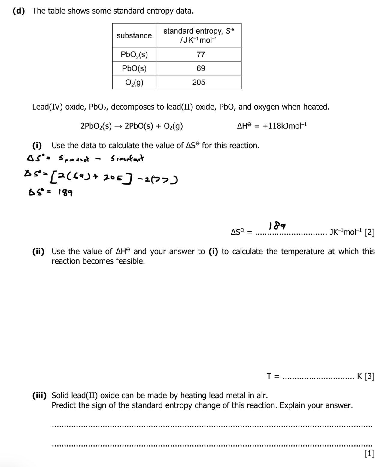 The table shows some standard entropy data.
Lead(IV) oxide, PbO_2 , decomposes to lead(II) oxide, PbO, and oxygen when heated.
2PbO_2(s)to 2PbO(s)+O_2(g)
△ H^(Theta)=+118kJmol^(-1)
(i) Use the data to calculate the value of △ S^(Theta) for this reaction.
_ △ S^(Theta)=
JK^(-1)mol^(-1) 7
(ii) Use the value of △ H^(Theta) and your answer to (i) to calculate the temperature at which this
reaction becomes feasible.
T= _
K[3]
(iii) Solid lead(II) oxide can be made by heating lead metal in air.
Predict the sign of the standard entropy change of this reaction. Explain your answer.
_
_
[1]