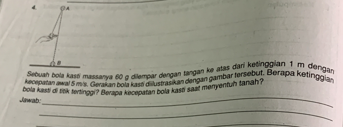 、A 
phi = 
B 
Sebuah bola kasti massanya 60 g dilempar dengan tangan ke atas dari ketinggian 1 m dengan 
kecepatan awal 5 m/s. Gerakan bola kasti diilustrasikan dengan gambar tersebut. Berapa ketinggian 
bola kasti di titik tertinggi? Berapa kecepatan bola kasti saat menyentuh tanah? 
Jawab: 
_ 
_ 
_