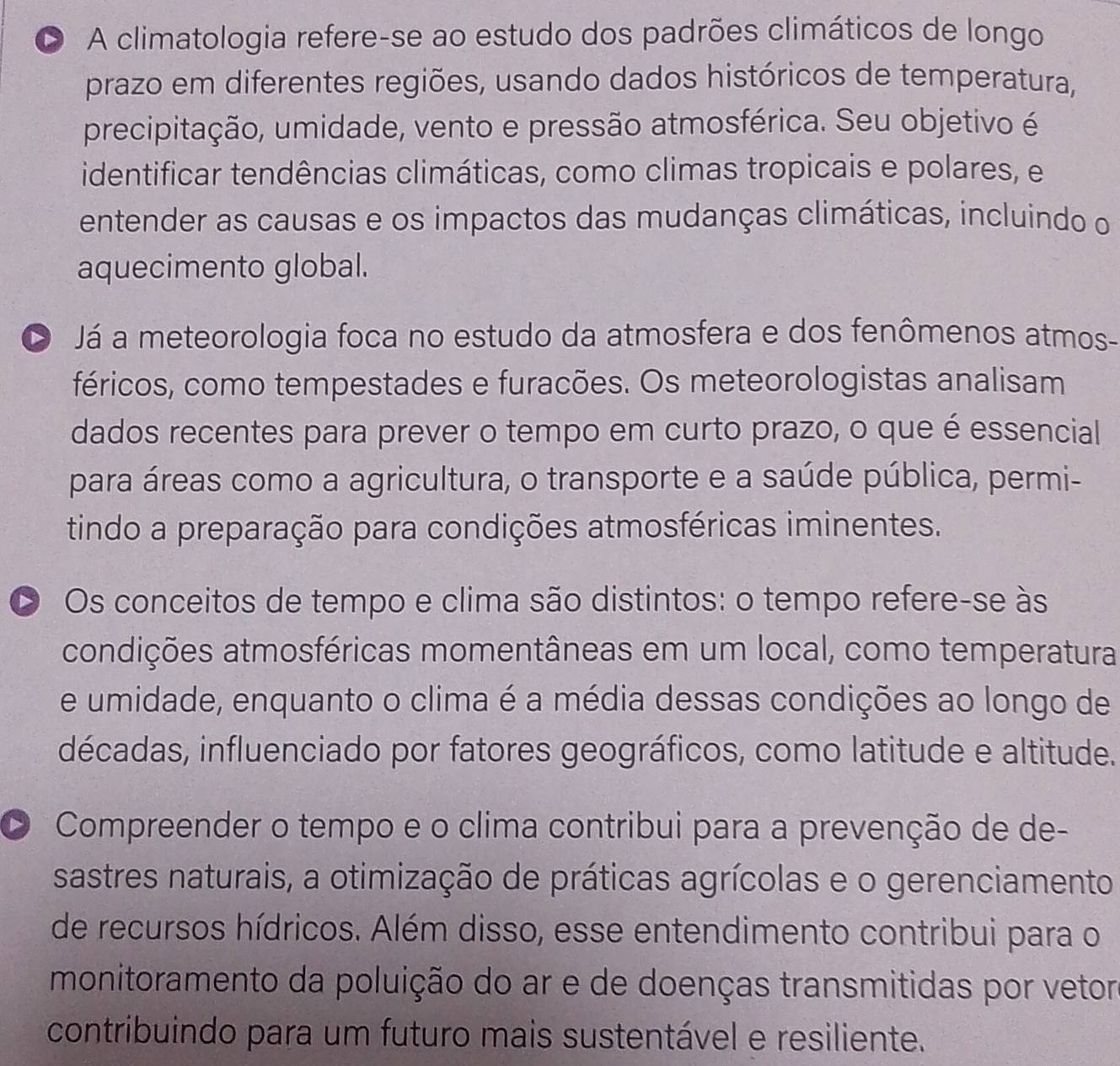 O A climatologia refere-se ao estudo dos padrões climáticos de longo
prazo em diferentes regiões, usando dados históricos de temperatura,
precipitação, umidade, vento e pressão atmosférica. Seu objetivo é
identificar tendências climáticas, como climas tropicais e polares, e
entender as causas e os impactos das mudanças climáticas, incluindo o
aquecimento global.
D Já a meteorologia foca no estudo da atmosfera e dos fenômenos atmos-
féricos, como tempestades e furacões. Os meteorologistas analisam
dados recentes para prever o tempo em curto prazo, o que é essencial
para áreas como a agricultura, o transporte e a saúde pública, permi-
tindo a preparação para condições atmosféricas iminentes.
D Os conceitos de tempo e clima são distintos: o tempo refere-se às
condições atmosféricas momentâneas em um local, como temperatura
e umidade, enquanto o clima é a média dessas condições ao longo de
décadas, influenciado por fatores geográficos, como latitude e altitude.
D Compreender o tempo e o clima contribui para a prevenção de de-
sastres naturais, a otimização de práticas agrícolas e o gerenciamento
de recursos hídricos. Além disso, esse entendimento contribui para o
monitoramento da poluição do ar e de doenças transmitidas por vetor
contribuindo para um futuro mais sustentável e resiliente.