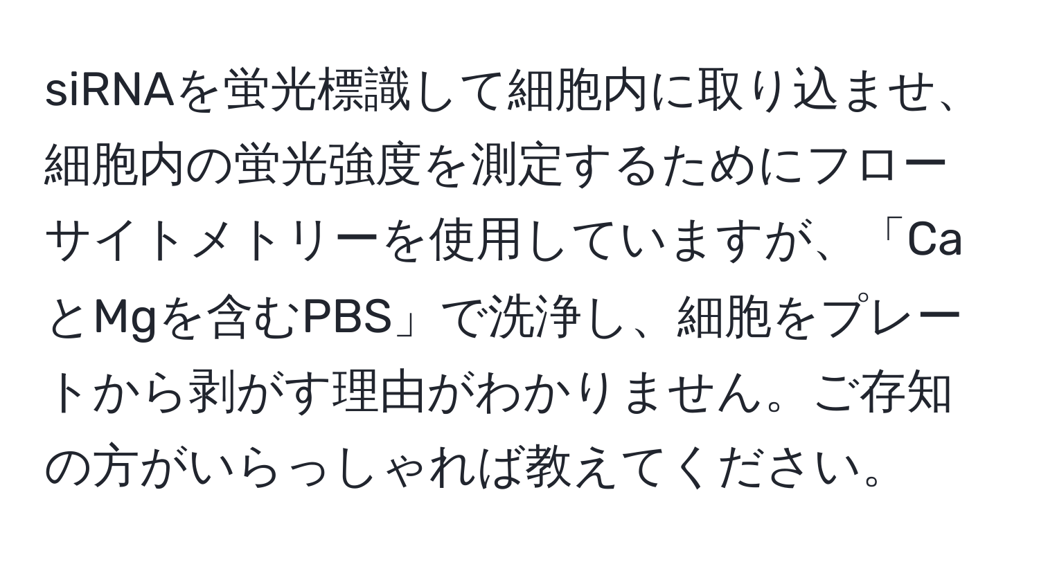 siRNAを蛍光標識して細胞内に取り込ませ、細胞内の蛍光強度を測定するためにフローサイトメトリーを使用していますが、「CaとMgを含むPBS」で洗浄し、細胞をプレートから剥がす理由がわかりません。ご存知の方がいらっしゃれば教えてください。