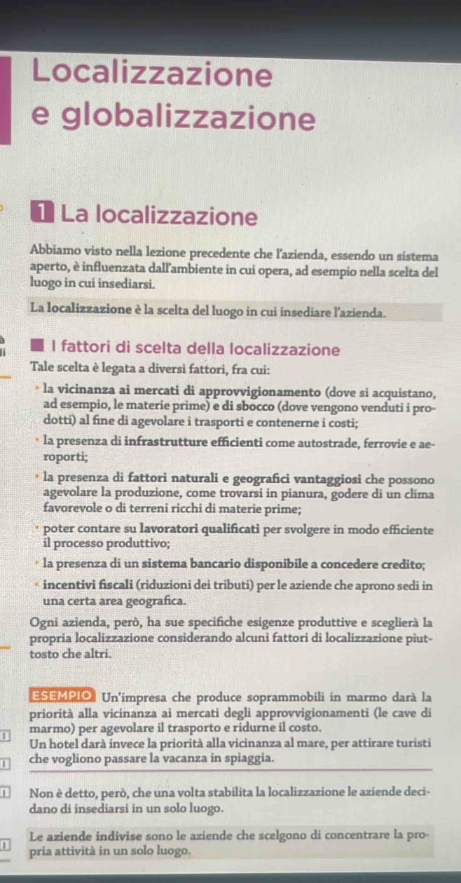 Localizzazione
e globalizzazione
* La localizzazione
Abbiamo visto nella lezione precedente che l'azienda, essendo un sistema
aperto, è influenzata dall'ambiente in cui opera, ad esempio nella scelta del
luogo in cui insediarsi.
La localizzazione è la scelta del luogo in cui insediare l'azienda.
I fattori di scelta della localizzazione
Tale scelta è legata a diversi fattori, fra cui:
* la vicinanza ai mercati di approvvigionamento (dove si acquistano,
ad esempio, le materie prime) e di sbocco (dove vengono venduti i pro-
dotti) al fine di agevolare i trasporti e contenerne i costi;
la presenza di infrastrutture efficienti come autostrade, ferrovie e ae-
roporti;
la presenza di fattori naturali e geografici vantaggiosi che possono
agevolare la produzione, come trovarsi in pianura, godere di un clima
favorevole o di terreni ricchi di materie prime;
poter contare su lavoratori qualificati per svolgere in modo efficiente
il processo produttivo;
la presenza di un sistema bancario disponibile a concedere credito;
incentivi fiscali (riduzioni dei tributi) per le aziende che aprono sedi in
una certa area geografica.
Ogni azienda, però, ha sue specifiche esigenze produttive e sceglierà la
propria localizzazione considerando alcuni fattori di localizzazione piut-
tosto che altri.
ESEMPIO Un'impresa che produce soprammobili in marmo darà la
priorità alla vicinanza ai mercati degli approvvigionamenti (le cave di
marmo) per agevolare il trasporto e ridurne il costo.
Un hotel darà invece la priorità alla vicinanza al mare, per attirare turisti
| che vogliono passare la vacanza in spiaggia.
Non è detto, però, che una volta stabilita la localizzazione le aziende deci-
dano di insediarsi in un solo luogo.
Le aziende indivise sono le aziende che scelgono di concentrare la pro-
| pria attività in un solo luogo.