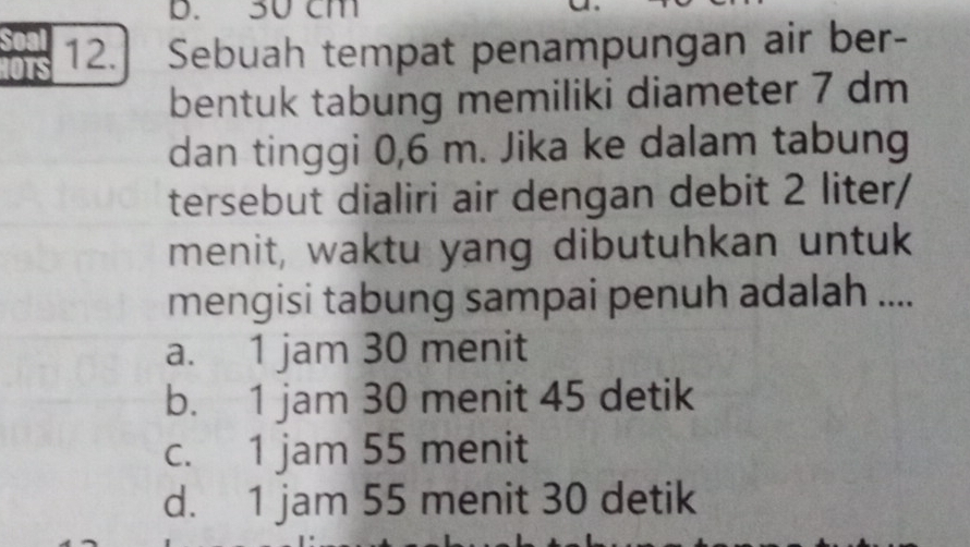 b. 30 cm
12. Sebuah tempat penampungan air ber-
bentuk tabung memiliki diameter 7 dm
dan tinggi 0,6 m. Jika ke dalam tabung
tersebut dialiri air dengan debit 2 liter /
menit, waktu yang dibutuhkan untuk
mengisi tabung sampai penuh adalah ....
a. 1 jam 30 menit
b. 1 jam 30 menit 45 detik
c. 1 jam 55 menit
d. 1 jam 55 menit 30 detik