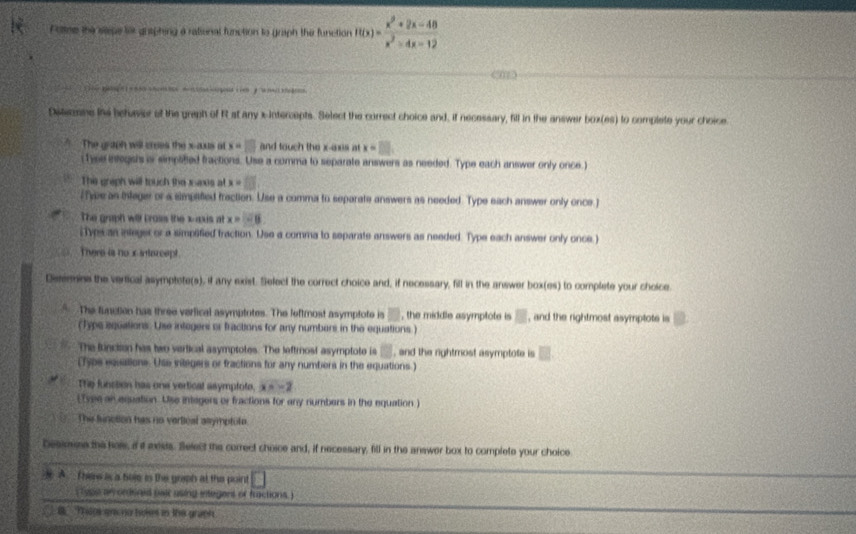 Pottne the sepe ler graphing a rational function to graph the function f(x)= (x^2+2x-48)/x^2-4x-12 
0a +  oud c i e      
Ditenaes the betuer of the graph of R at any x-Intercepts. Select the correct choice and, if necessary, fill in the answer box(es) to complete your choice
The graph will crees the x-aus at x=□ and touch the x-axis at x=□ .
(Tyee entegsis is simplitied fractions. Use a comma to separate answers as needed. Type each answer only once.)
The graph will touch the maxes at x=□
iee as integi or a simpaifed fraction. Use a comma to separate answers as needed. Type each answer only once j
The graph will bross the xaus at x = - l
Typsc an inleger or a simpified traction. Use a comma to separate answers as needed. Type each answer only once.)
There is nox intarcept.
Deremine the vertical asymptete(s), it any exist. Select the correct choice and, if necessary, fill in the answer box(es) to complete your choice.
The function has three verfical asymptotes. The leftmost asymptote is □ , the middle asymptote is B , and the rightmost asymptots is
(Typs aquations. Use integers or fractions for any numbers in the equations.)
The function has two vertical asymptotes. The leftrost asymptote is □ , and the rightmost asymptote is □
(Typs equations. Use sitegers or fractions for any numbers in the equations.)
The funsion has one vertical asymptote. x=-2
(Tyee an equation. Use integers or fractions for any numbers in the equation )
The finction has no vertical asymptule
Dessmse the hols, i it exsts. Select the correct choice and, if necessary, fill in the answer box to complete your choice
 A  There is a boe is the graph at the point
( lyge an ordoned pair using integens of fractions )
8 Thip grc no bokes in the graph