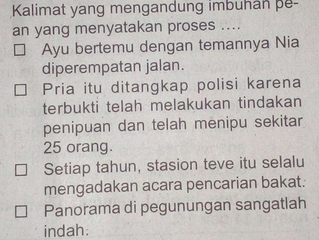 Kalimat yang mengandung imbuhan pe- 
an yang menyatakan proses .... 
Ayu bertemu dengan temannya Nia 
diperempatan jalan. 
Pria itu ditangkap polisi karena 
terbukti telah melakukan tindakan 
penipuan dan telah menipu sekitar
25 orang. 
Setiap tahun, stasion teve itu selalu 
mengadakan acara pencarian bakat. 
Panorama di pegunungan sangatlah 
indah: