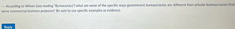 According to Wilson (see reading "Bureaucracy'') what are some of the specific ways government bureaucracies are different than private bureaucracies that 
serve commercial business purposes? Be sure to use specific examples as evidence. 
Reply