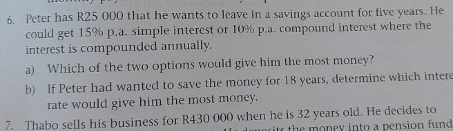 Peter has R25 000 that he wants to leave in a savings account for five years. He 
could get 15% p.a. simple interest or 10% p.a. compound interest where the 
interest is compounded annually. 
a) Which of the two options would give him the most money? 
b) If Peter had wanted to save the money for 18 years, determine which intere 
rate would give him the most money. 
7. Thabo sells his business for R430 000 when he is 32 years old. He decides to 
sits th e money into a pension fund