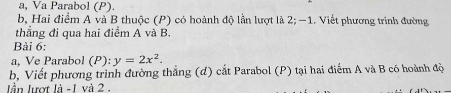 a, Va Parabol (P). 
b, Hai điểm A và B thuộc (P) có hoành độ lần lượt là 2; −1. Viết phương trinh đường 
thăng đi qua hai điểm A và B. 
Bài 6: 
a, Ve Parabol (P): y=2x^2. 
b, Viết phương trình đường thắng (d) cắt Parabol (P) tại hai điểm A và B có hoành độ 
lần lượt là -1 và 2.