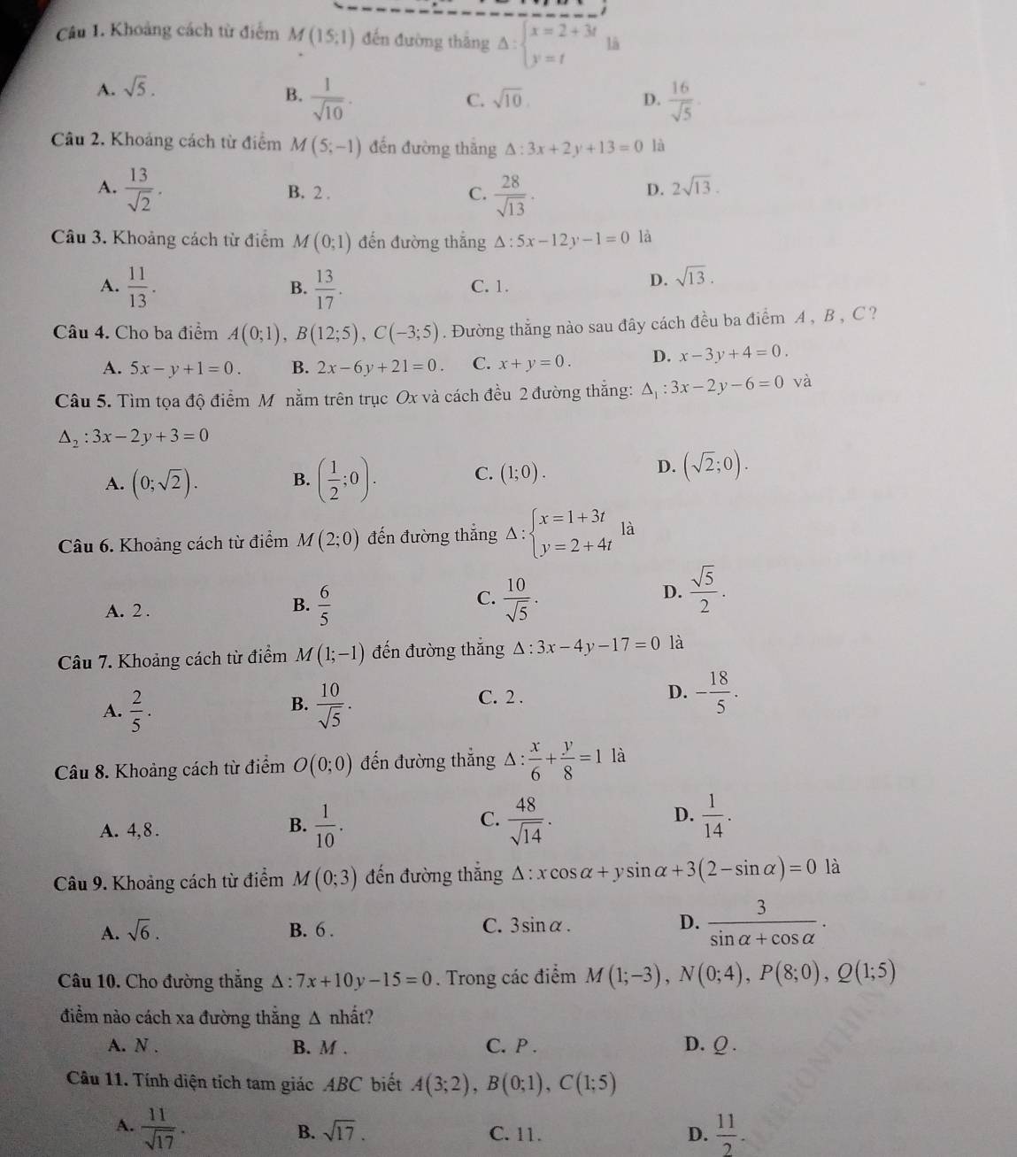 Khoảng cách từ điểm M(15;1) đến đường thắng Delta :beginarrayl x=2+3t y=tendarray. lä
A. sqrt(5).
B.  1/sqrt(10) .  16/sqrt(5) .
C. sqrt(10). D.
Câu 2. Khoảng cách từ điểm M(5;-1) đến đường thắng △ :3x+2y+13=0 là
A.  13/sqrt(2) . B. 2 .
C.  28/sqrt(13) .
D. 2sqrt(13).
Câu 3. Khoảng cách từ điểm M(0;1) đến đường thắng △ :5x-12y-1=0 là
A.  11/13 .  13/17 . C. 1.
B.
D. sqrt(13).
Câu 4. Cho ba điểm A(0;1),B(12;5),C(-3;5). Đường thẳng nào sau đây cách đều ba điểm A , B , C ?
A. 5x-y+1=0. B. 2x-6y+21=0. C. x+y=0. D. x-3y+4=0.
Câu 5. Tìm tọa độ điểm M nằm trên trục Ox và cách đều 2 đường thắng: △ _1:3x-2y-6=0 và
△ _2:3x-2y+3=0
A. (0;sqrt(2)). B. ( 1/2 ;0).
C. (1;0).
D. (sqrt(2);0).
Câu 6. Khoảng cách từ điểm M(2;0) đến đường thắng Delta :beginarrayl x=1+3t y=2+4tendarray. là
A. 2 .
C.
B.  6/5   10/sqrt(5) .
D.  sqrt(5)/2 .
Câu 7. Khoảng cách từ điểm M(1;-1) đến đường thắng △ :3x-4y-17=0 là
B.
A.  2/5 .  10/sqrt(5) .
C. 2 .
D. - 18/5 .
Câu 8. Khoảng cách từ điểm O(0;0) đến đường thắng △ : x/6 + y/8 =1 là
D.
A. 4,8.
B.  1/10 .  48/sqrt(14) .  1/14 .
C.
Câu 9. Khoảng cách từ điểm M(0;3) đến đường thắng △ :xcos alpha +ysin alpha +3(2-sin alpha )=0 là
A. sqrt(6). B. 6 . C. 3sin alpha . D.  3/sin alpha +cos alpha  .
Câu 10. Cho đường thắng △ :7x+10y-15=0. Trong các điểm M(1;-3),N(0;4),P(8;0),Q(1;5)
điểm nào cách xa đường thắng △ nhhat at 9
A. N . B. M . C. P . D. Q .
Câu 11. Tính diện tích tam giác ABC biết A(3;2),B(0;1),C(1;5)
A.  11/sqrt(17) .  11/2 .
B. sqrt(17). C. 11. D.