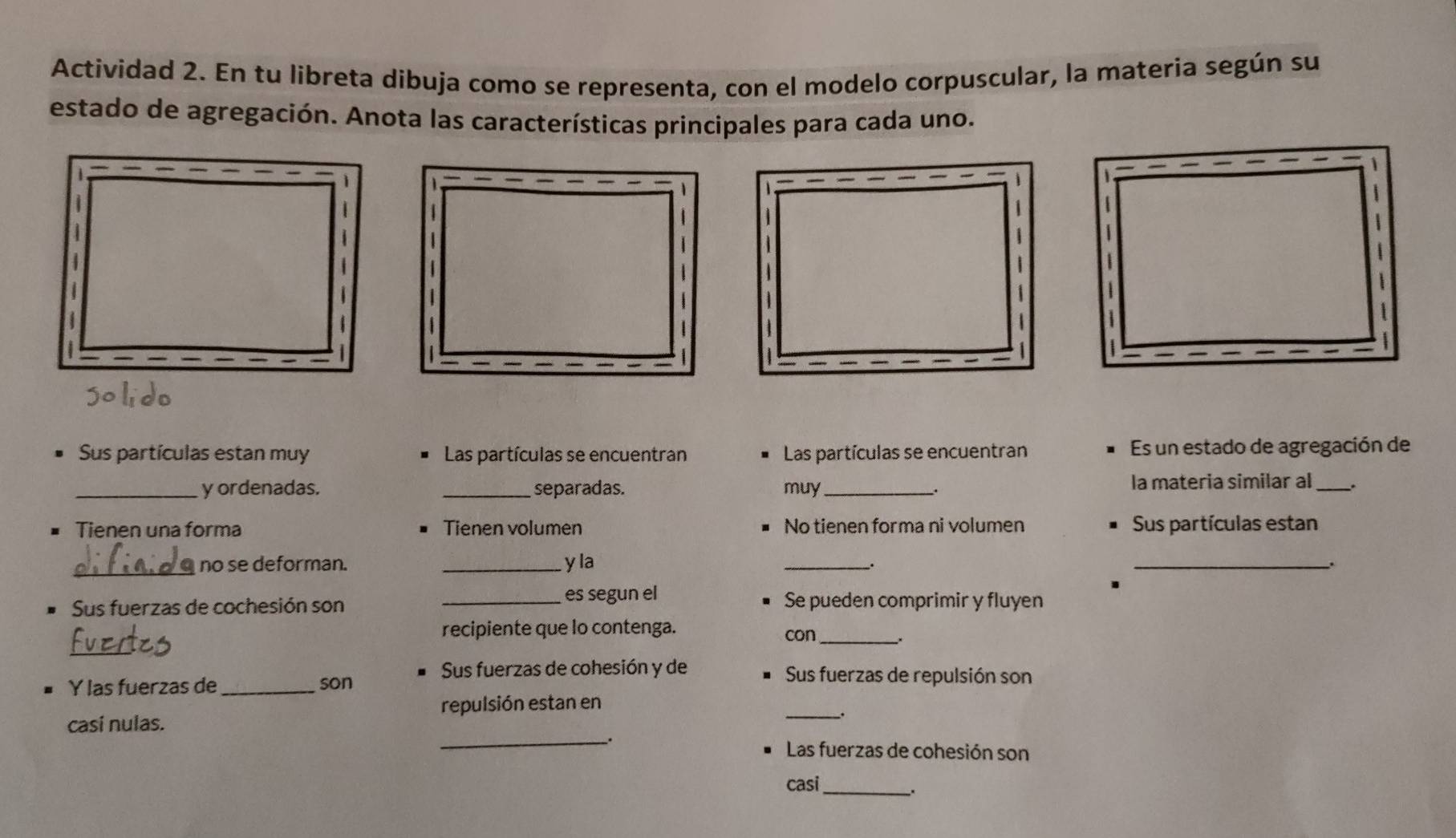 Actividad 2. En tu libreta dibuja como se representa, con el modelo corpuscular, la materia según su 
estado de agregación. Anota las características principales para cada uno. 
Sus partículas estan muy Las partículas se encuentran Las partículas se encuentran Es un estado de agregación de 
_y ordenadas. _separadas. muy _la materia similar al _. 
. 
Tienen una forma Tienen volumen No tienen forma ni volumen Sus partículas estan 
_no se deforman. _y la 
_ 
_. 
_. 
Sus fuerzas de cochesión son 
_es segun el Se pueden comprimir y fluyen 
recipiente que lo contenga. con_ 
_ 
Y las fuerzas de_ son 
Sus fuerzas de cohesión y de Sus fuerzas de repulsión son 
repulsión estan en 
casí nulas. 
_ 
_. 
Las fuerzas de cohesión son 
casi 
_.