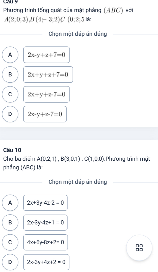 Cau 9
Phương trình tổng quát của mặt phẳng (ABC) với
A(2;0;3), B(4;-3;2)C (0;2;5 là:
Chọn một đáp án đúng
A 2x-y+z+7=0
B 2x+y+z+7=0
C 2x+y+z-7=0
D 2x-y+z-7=0
Câu 10
Cho ba điểm A(0;2;1), B(3;0;1), C(1;0;0).Phương trình mặt
phẳng (ABC) là:
Chọn một đáp án đúng
A 2x+3y-4z-2=0
B 2x-3y-4z+1=0
C 4x+6y-8z+2=0
D 2x-3y+4z+2=0