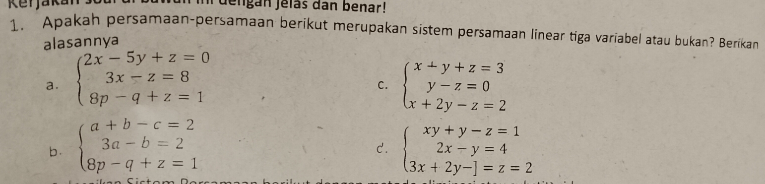 Rerjaka lengán Jelas dan benar!
1. Apakah persamaan-persamaan berikut merupakan sistem persamaan linear tiga variabel atau bukan? Berikan
alasannya
a. beginarrayl 2x-5y+z=0 3x-z=8 8p-q+z=1endarray. beginarrayl x+y+z=3 y-z=0 x+2y-z=2endarray.
C.
b. beginarrayl a+b-c=2 3a-b=2 8p-q+z=1endarray. beginarrayl xy+y-z=1 2x-y=4 3x+2y-endbmatrix =z=2endarray.
C.