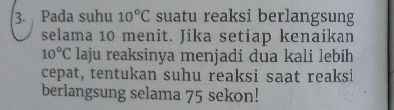 Pada suhu 10°C suatu reaksi berlangsung 
selama 10 menit. Jika setiap kenaikan
10°C laju reaksinya menjadi dua kali lebih 
cepat, tentukan suhu reaksi saat reaksi 
berlangsung selama 75 sekon!