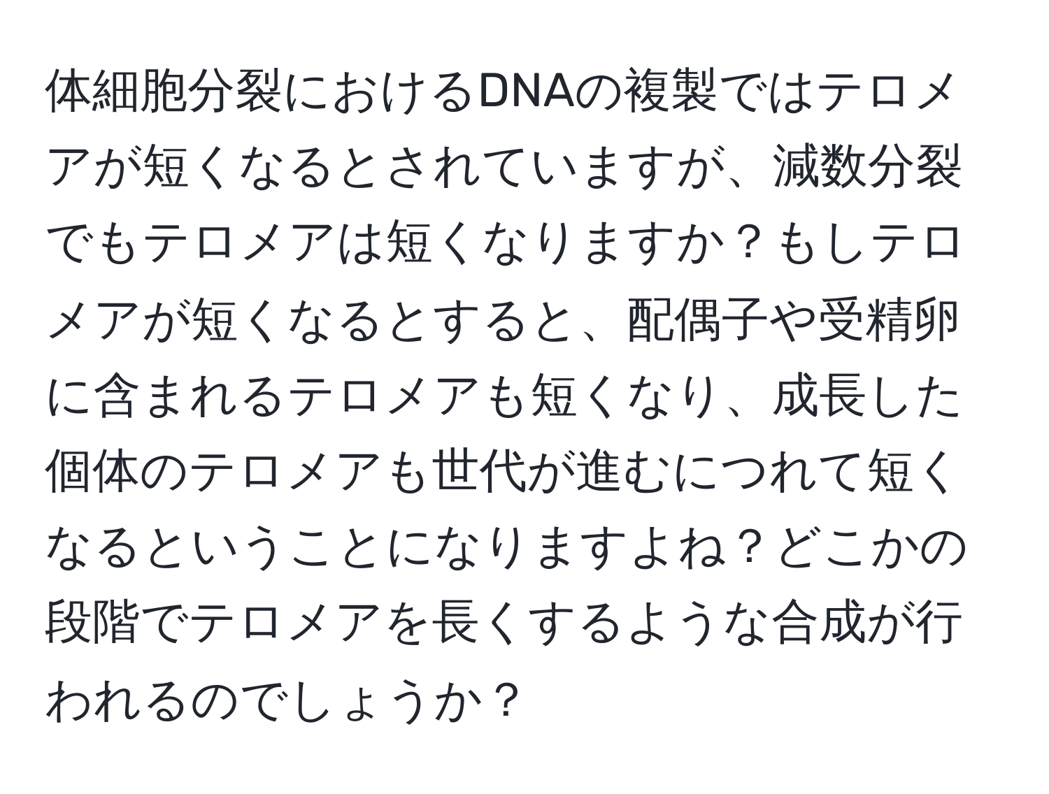 体細胞分裂におけるDNAの複製ではテロメアが短くなるとされていますが、減数分裂でもテロメアは短くなりますか？もしテロメアが短くなるとすると、配偶子や受精卵に含まれるテロメアも短くなり、成長した個体のテロメアも世代が進むにつれて短くなるということになりますよね？どこかの段階でテロメアを長くするような合成が行われるのでしょうか？