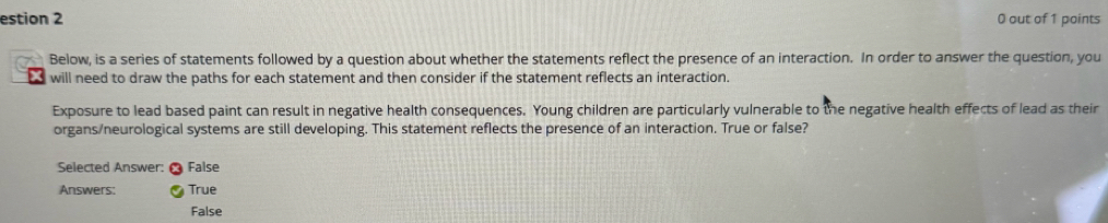 estion 2 0 out of 1 points
Below, is a series of statements followed by a question about whether the statements reflect the presence of an interaction. In order to answer the question, you
td will need to draw the paths for each statement and then consider if the statement reflects an interaction.
Exposure to lead based paint can result in negative health consequences. Young children are particularly vulnerable to the negative health effects of lead as their
organs/neurological systems are still developing. This statement reflects the presence of an interaction. True or false?
Selected Answer: False
Answers: True
False