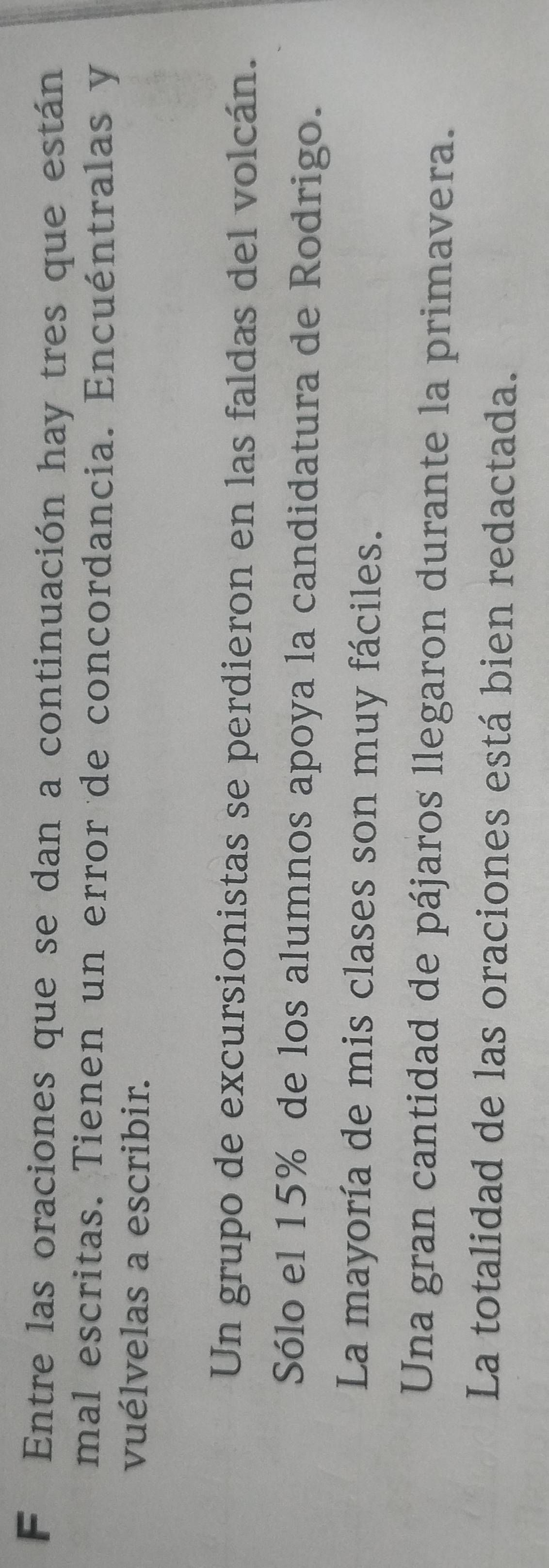 Entre las oraciones que se dan a continuación hay tres que están
mal escritas. Tienen un error de concordancia. Encuéntralas y
vuélvelas a escribir.
Un grupo de excursionistas se perdieron en las faldas del volcán.
Sólo el 15% de los alumnos apoya la candidatura de Rodrigo.
La mayoría de mis clases son muy fáciles.
Una gran cantidad de pájaros llegaron durante la primavera.
La totalidad de las oraciones está bien redactada.