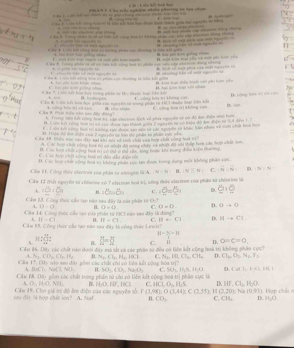 Liên kết hoá học
PHAN I. Câu trắc nghiệm nhiều phương ân bựa chọn.
C An 1. 1 iên kếi tạo thành đo sự góp chung elestron thưộc loại Hiện kếi
A C. kim loại. D. hydmgen
B. cộng hóa trì
Cau 2. 1 iên kết cộng hóa trì là hiện kết hoa học được hình thành giữa hat nguyễn từ bằng
A. một vlectran chung B. sự cho-nhận electron
A. một cập electron góp chương
D. một hay nhều cập olectran đông chung.
CÂu 3. Trong phần từ sẽ có biện kết cộng hoa trị không phần cức nếu cập electron dùng chung
A. ở giữa bu nguyễn từ
B. lệnh về một phía của một nguyên từ
C. chuyên hàn về một nguyên ta.
Cầu 4. Liên kết cộng hóa trị không phân cực thường là liên kết giữa B. nhường hán về một nguyễn tự.
A. hai kim loại giống nhau B. hai phi kim giống nhau
C. một kim loại mạnh và một phi kim mạnh. D. một kim loại yêu và một phi kim yêu.
Cầu 5. Trong phân tứ sẽ có liên kết cộng hoá trị phần cực nều cập electron dùng chung
A. o giữa hai nguyên từ B. lệch về một phía của một nguyên từ.
C. chuyên hân về một nguyên tử.
Cầu 6. L iên kết cộng hóa trị phân cục thường là liên kết giữa D. nhướng hán về một nguyên tứ.
A. hai phi kim khác nhau B. kim loại điễn hình với phi kim yếu.
C. hai phi kim giống nhau. D. hai kim loại với nhau
Câu 7. Liên kết hỏa học trong phân tứ I 3r thuộc loại liên kết
A. ion B. hydrogen. C. cộng hóa trị không cực. D. cộng hóa trì có cực
Cầu 8. Liên kết hóa học giữa các nguyên tử trong phân tử HCI thuộc loại liên kết
A. cộng hóa trị có cực. B. cho nhận. C. cộng hóa trị không cực D. ion.
Câu 9, Phát biểu nào sau đây đứng?
A. Trong liên kết cộng hoá trị. cập electron lệch về phía nguyên tử có độ âm điện nhỏ hơn.
B. Liên kết cộng hoá trị có cực được tao thành giữa 2 nguyên tứ có hiệu độ âm điện từ 0,4 đến 1.7
C. Liên kết cộng hoá trị không cực được tạo nên từ các nguyên tử khác hãn nhau về tính chất hoa học
D. Hiệu độ âm điện của 2 nguyên tử lớn thi phân tứ phân cực yêu.
Cầu 10. Diều nào sau dây sai khi nói về tính chất của hợp chất cộng hoá trị?
A. Các hợp chất cộng hoá trị có nhiệt độ nóng chảy và nhiệt độ sôi thấp hơn các hợp chất ion.
B. Các hợp chất cộng hoá trị có thể ở thể răn, lông hoặc khí trong điều kiện thường.
C. Các hợp chất cộng hoá trị đều dẫn điện tốt.
D. Các hợp chất cộng hoá trị không phân cực tan được trong dung môi không phân cực.
Cầu 11. Công thức electron của phần tử nitrogen là:A. : N::N ： B. :N? N C. :N:N: D. :N:N
Câu 12 Biết nguyên tử chlorine có 7 electron hoá trị, công thức electron của phân tử chlorine là
A. :dot C1:dot C1= B. : overline CCl::C|: C. :Cl::Cl: D. overline CI:overline CIC!
Cầu 13. Công thức cấu tạo nào sau đầy là của phần tử O_2
A. O-O. B. O=O. C. Oequiv O.
D. 0to 0
Câu 14. Công thức cấu tạo của phân tử HCI nào sau đây là đúng?
A. H-Cl. B. H=C1. C. Harrow Cl. D. Hto Cl.
Cầu 15. Công thức cấu tạo nào sau đây là công thức Lewis?
H-N-H
H:Cl
A.
B. dot O=dot O
C. H D. 0=C=0.
Cầu 16. Dãy các chất nào dưới đây mà tất cả các phân tử đều có liên kết cộng hoá trị không phân cực?
A. N_2.CO_2.Cl_2.H_2. B. N_2,Cl_2,H_2,HCl. C. N_2,HI,CI_2, CH_4. D. CI_2,O_2,N_2,F_2.
Câu 17. Da_y nào sau đây gồm các chất chi có liên kết cộng hóa irj?
A. BaCl_2 NaCl,NO_2. B. SO_2,CO_2,Na_2O_2. C. SO_3,H_2S,H_2O. D. CaCl_2.F_2O. H (1
Câu 18.Da My gồm các chất trong phân tử chí có liên kết cộng hoá trị phân cực là
A. O_2.H_2O.NH_3. B. H_2O ,HF,HCL C. HCl,O_3,H_2S. D. HF,Cl_2,H_2O.
Câu 19. Cho giá trị độ âm điện của các nguyên tố: F(3,98);O(3,44);C(2,55) H(2,20) );Na(0,93)
sau đây là hợp chất ion? A. NaF. B. CO_2. C. CH_4. D. . Hợp chất n
H_2O.