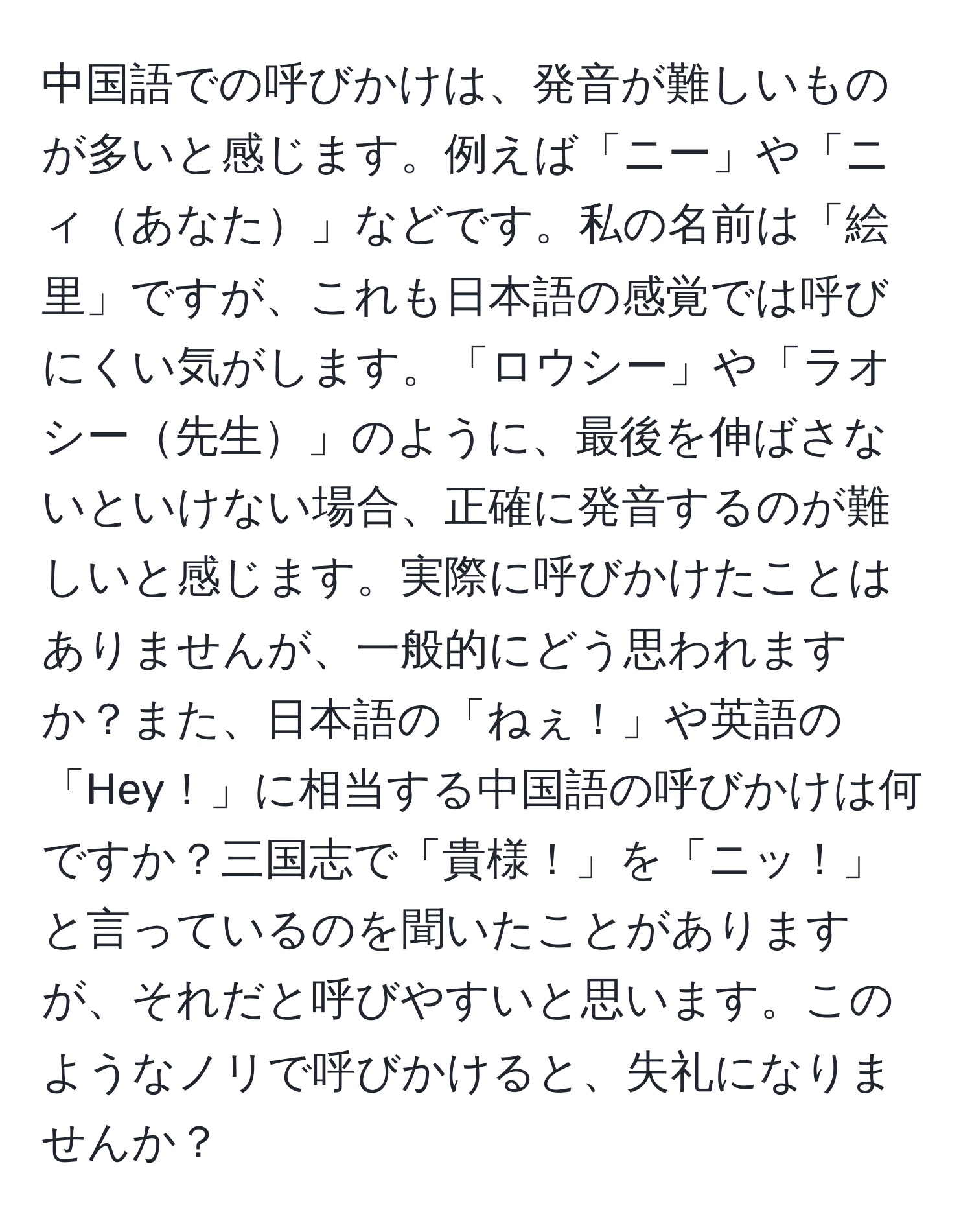 中国語での呼びかけは、発音が難しいものが多いと感じます。例えば「ニー」や「ニィあなた」などです。私の名前は「絵里」ですが、これも日本語の感覚では呼びにくい気がします。「ロウシー」や「ラオシー先生」のように、最後を伸ばさないといけない場合、正確に発音するのが難しいと感じます。実際に呼びかけたことはありませんが、一般的にどう思われますか？また、日本語の「ねぇ！」や英語の「Hey！」に相当する中国語の呼びかけは何ですか？三国志で「貴様！」を「ニッ！」と言っているのを聞いたことがありますが、それだと呼びやすいと思います。このようなノリで呼びかけると、失礼になりませんか？