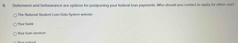 Deferment and forbearance are options for postponing your federal loan payments. Who should you contact to apply for either one? 
The National Student Loan Data System website 
Your bank 
Your Ioan servicer