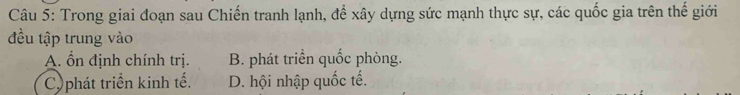 Trong giai đoạn sau Chiến tranh lạnh, để xây dựng sức mạnh thực sự, các quốc gia trên thế giới
đều tập trung vào
A. Ổn định chính trị. B. phát triển quốc phòng.
Cy phát triển kinh tế. D. hội nhập quốc tế.